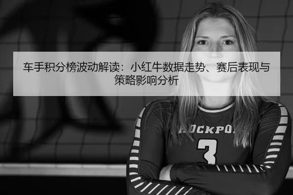 车手积分榜波动解读：小红牛数据走势、赛后表现与策略影响分析