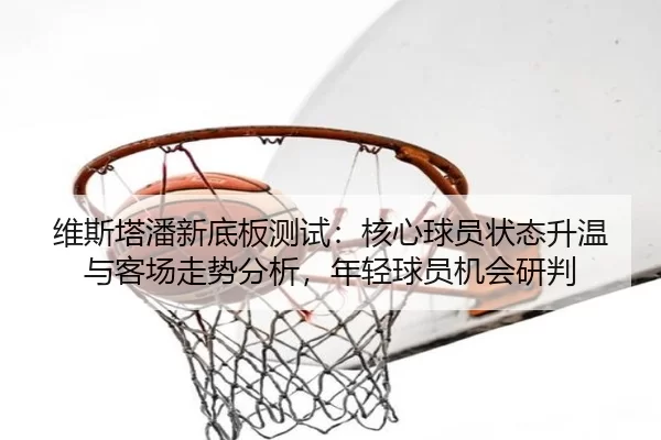维斯塔潘新底板测试：核心球员状态升温与客场走势分析，年轻球员机会研判